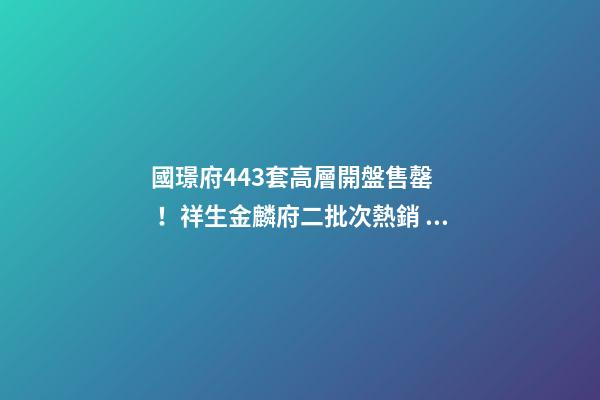 國璟府443套高層開盤售罄！祥生金麟府二批次熱銷！